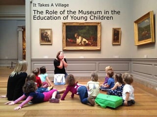 It Takes a Village
It Takes A Village
The Role of the Museum in the
Education of Young Children
 