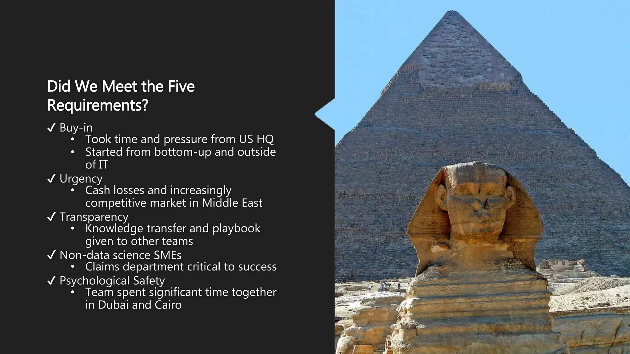 Did We Meet the Five
Requirements?
✔ Buy-in
• Took time and pressure from US HQ
• Started from bottom-up and outside
of IT
✔ Urgency
• Cash losses and increasingly
competitive market in Middle East
✔ Transparency
• Knowledge transfer and playbook
given to other teams
✔ Non-data science SMEs
• Claims department critical to success
✔ Psychological Safety
• Team spent significant time together
in Dubai and Cairo
 