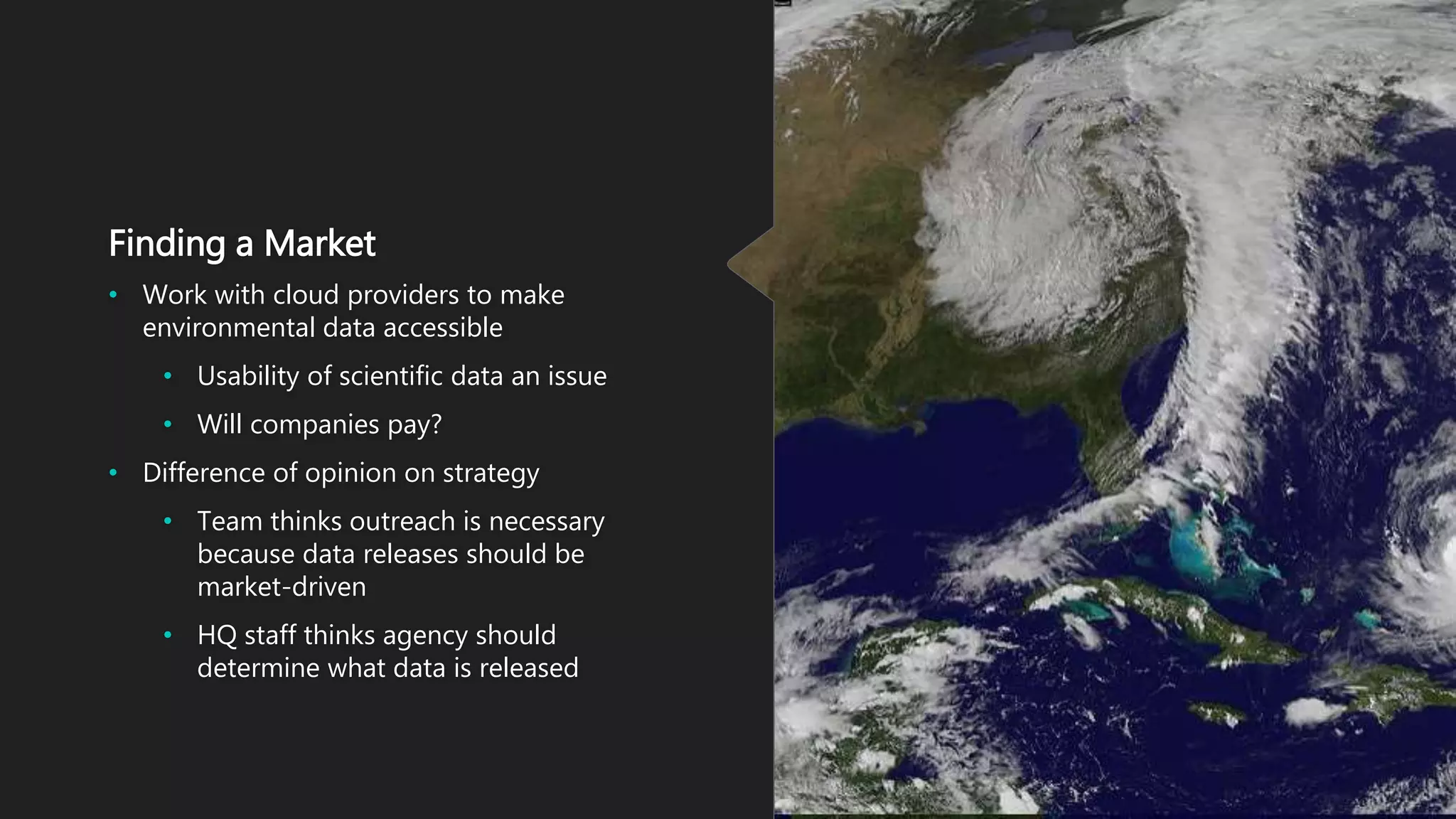 Finding a Market
• Work with cloud providers to make
environmental data accessible
• Usability of scientific data an issue
• Will companies pay?
• Difference of opinion on strategy
• Team thinks outreach is necessary
because data releases should be
market-driven
• HQ staff thinks agency should
determine what data is released
 