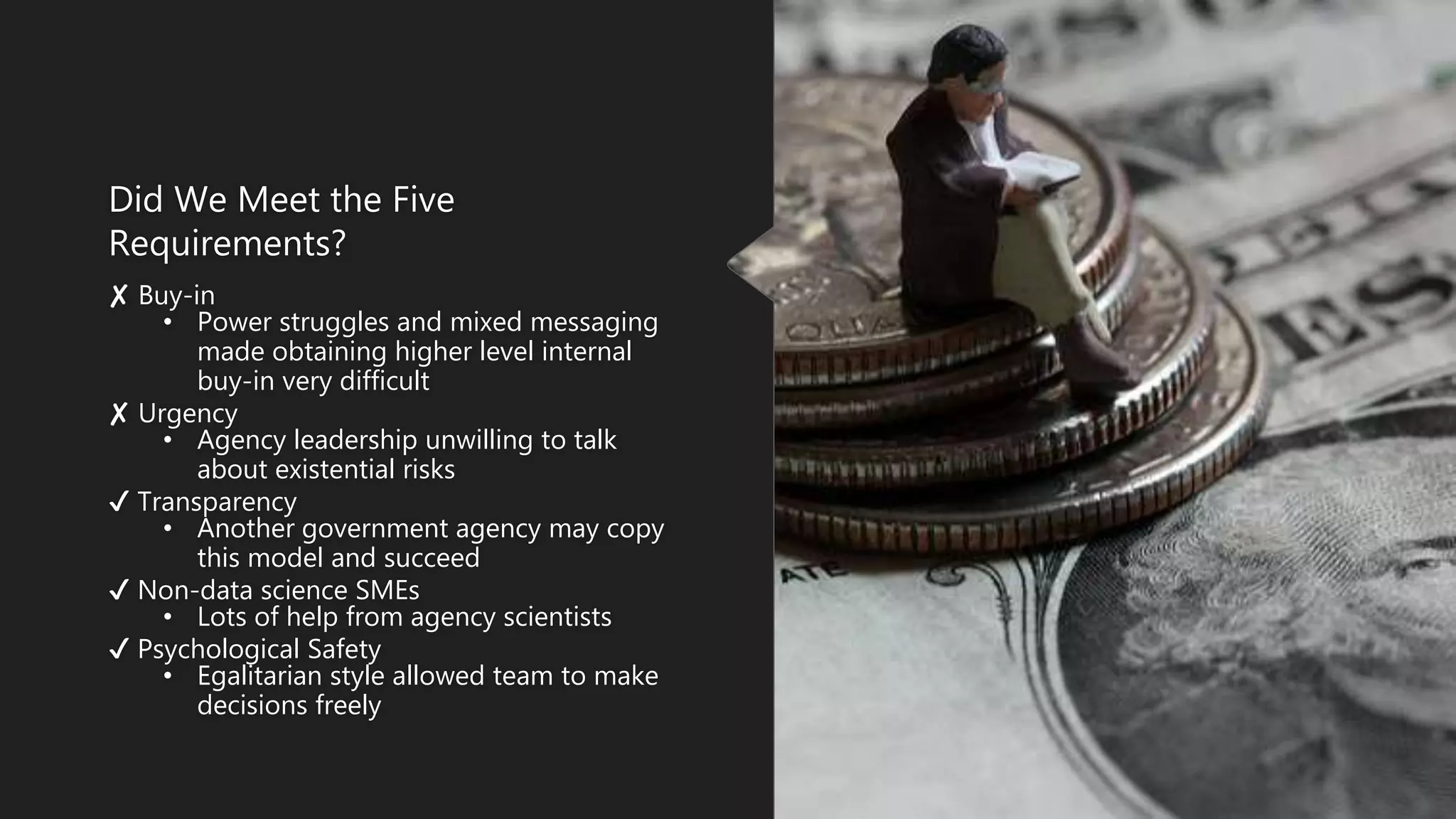 Did We Meet the Five
Requirements?
✘ Buy-in
• Power struggles and mixed messaging
made obtaining higher level internal
buy-in very difficult
✘ Urgency
• Agency leadership unwilling to talk
about existential risks
✔ Transparency
• Another government agency may copy
this model and succeed
✔ Non-data science SMEs
• Lots of help from agency scientists
✔ Psychological Safety
• Egalitarian style allowed team to make
decisions freely
 