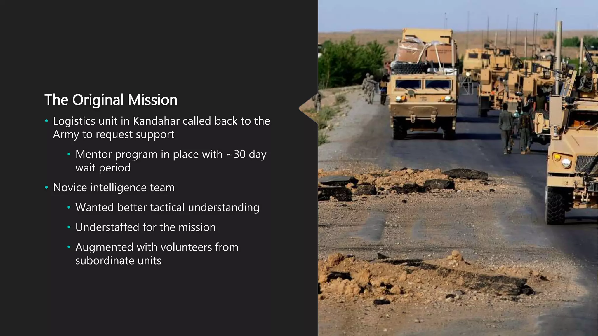 The Original Mission
• Logistics unit in Kandahar called back to the
Army to request support
• Mentor program in place with ~30 day
wait period
• Novice intelligence team
• Wanted better tactical understanding
• Understaffed for the mission
• Augmented with volunteers from
subordinate units
 
