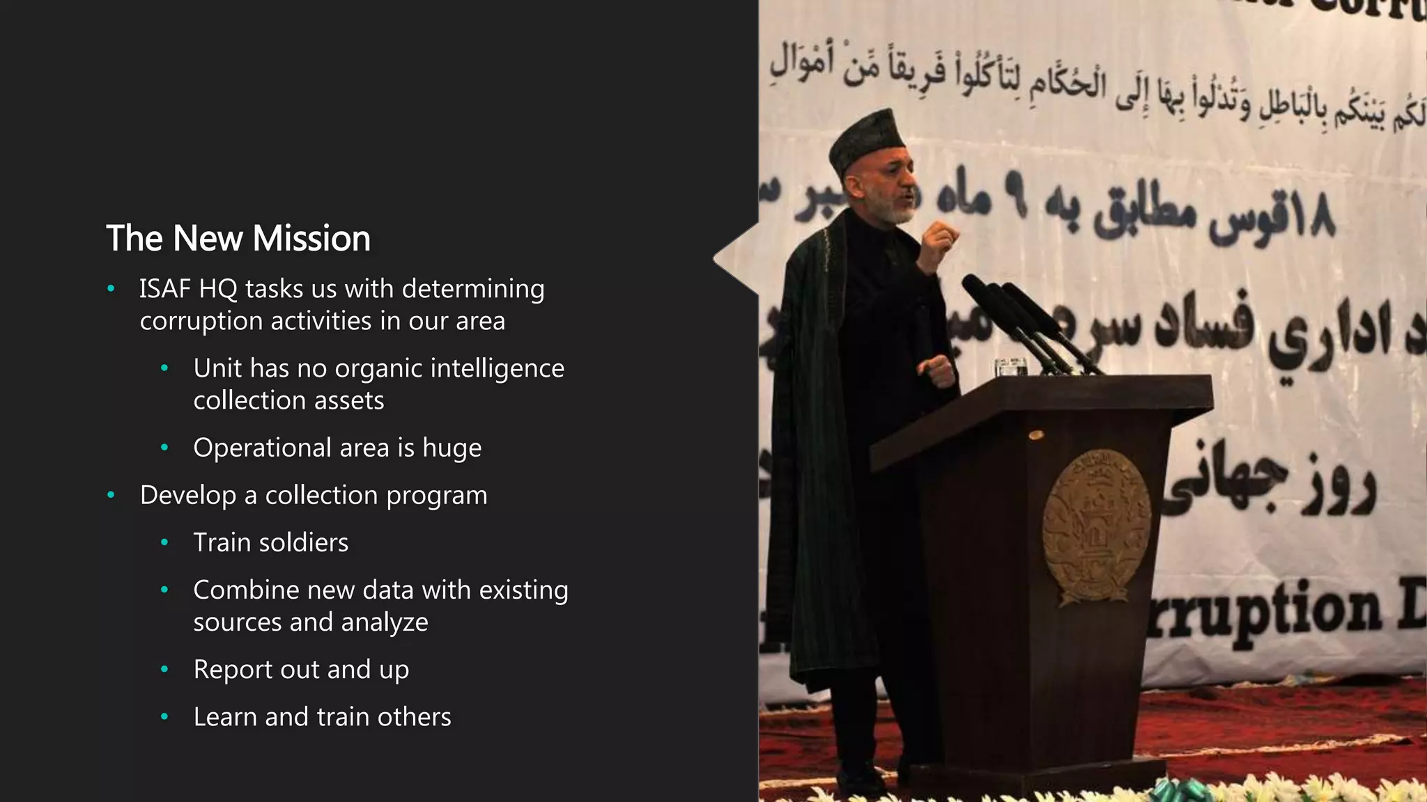 The New Mission
• ISAF HQ tasks us with determining
corruption activities in our area
• Unit has no organic intelligence
collection assets
• Operational area is huge
• Develop a collection program
• Train soldiers
• Combine new data with existing
sources and analyze
• Report out and up
• Learn and train others
 