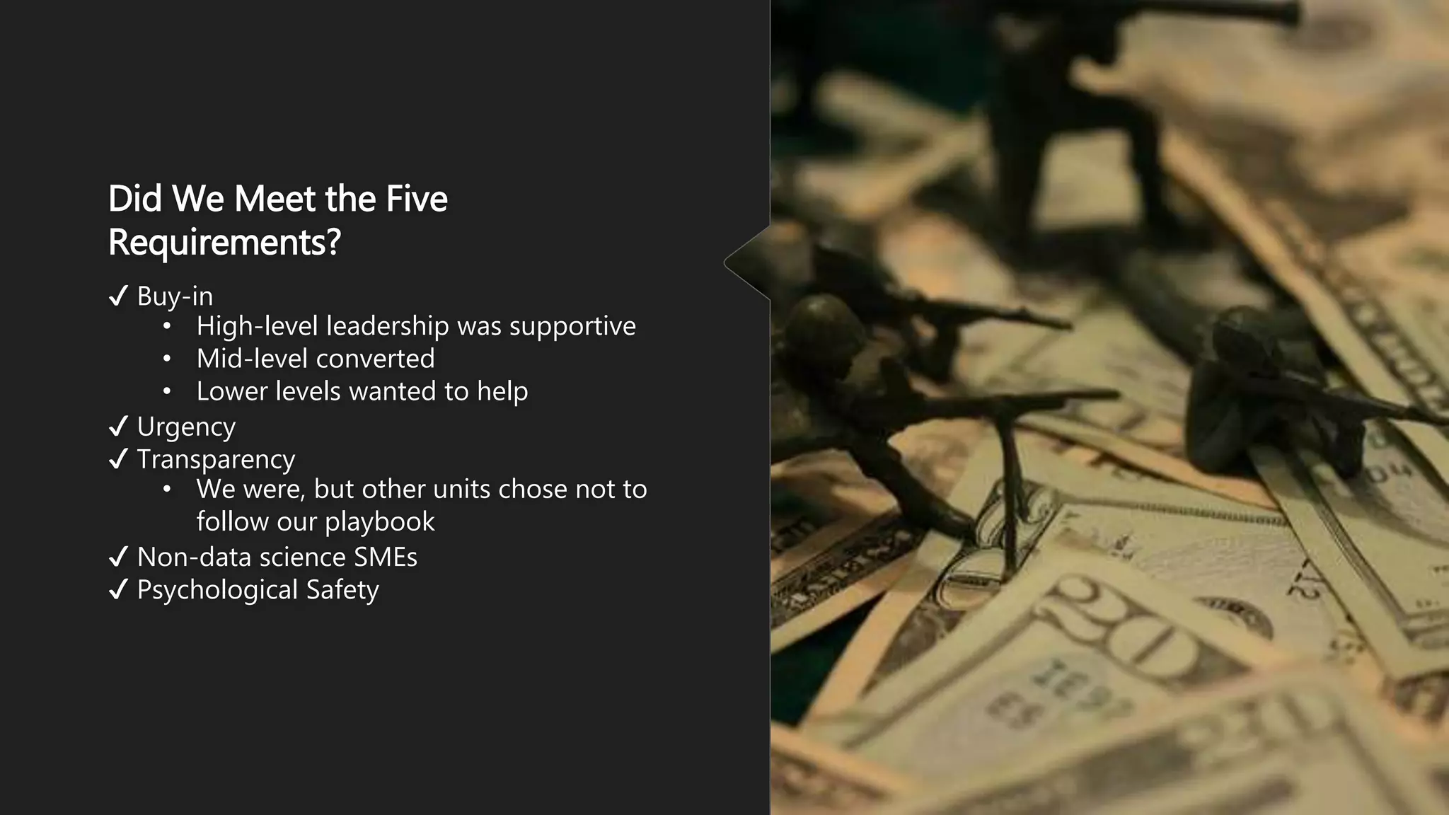 Did We Meet the Five
Requirements?
✔ Buy-in
• High-level leadership was supportive
• Mid-level converted
• Lower levels wanted to help
✔ Urgency
✔ Transparency
• We were, but other units chose not to
follow our playbook
✔ Non-data science SMEs
✔ Psychological Safety
 