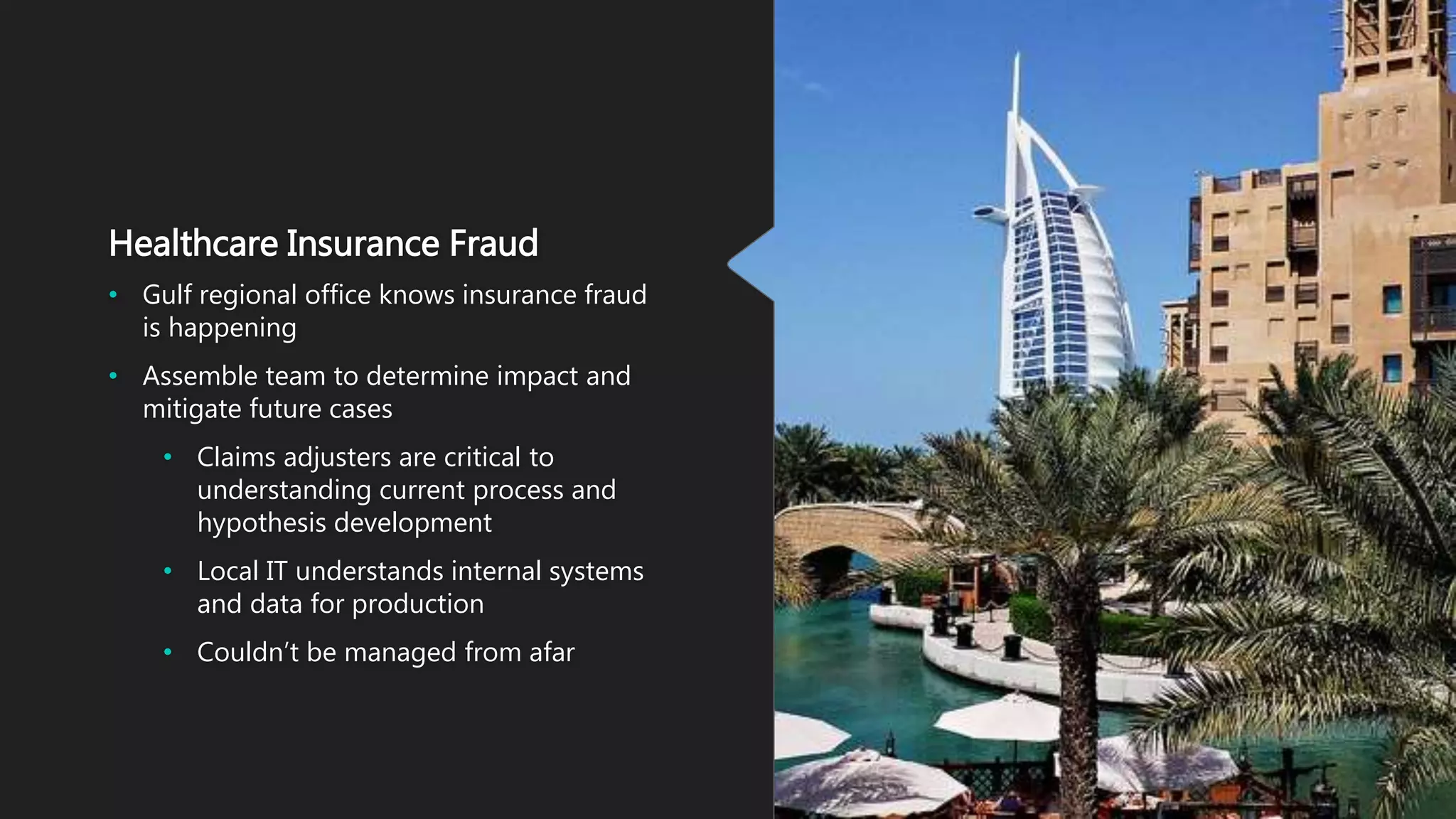 Healthcare Insurance Fraud
• Gulf regional office knows insurance fraud
is happening
• Assemble team to determine impact and
mitigate future cases
• Claims adjusters are critical to
understanding current process and
hypothesis development
• Local IT understands internal systems
and data for production
• Couldn’t be managed from afar
 