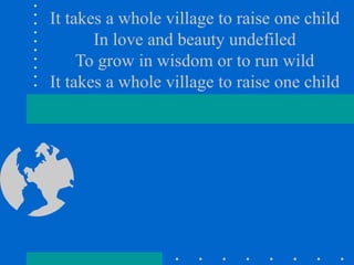 It takes a whole village to raise one child In love and beauty undefiled To grow in wisdom or to run wild It takes a whole village to raise one child 
