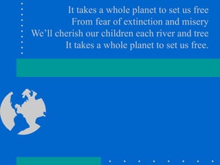 It takes a whole planet to set us free From fear of extinction and misery We’ll cherish our children each river and tree It takes a whole planet to set us free. 