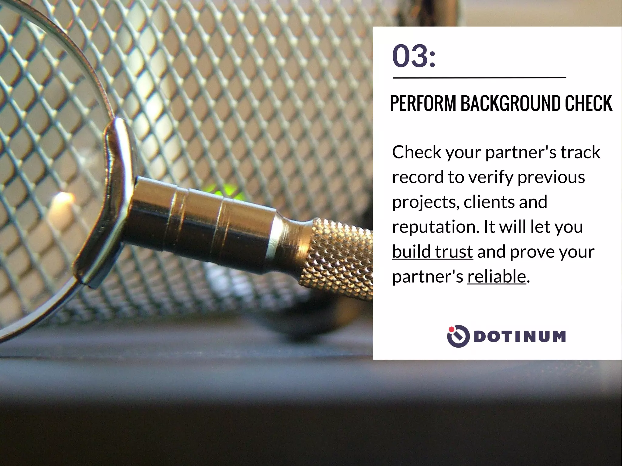 03:
Check your partner's track
record to verify previous
projects, clients and
reputation. It will let you
build trust and prove your
partner's reliable.
PERFORM BACKGROUND CHECK
 