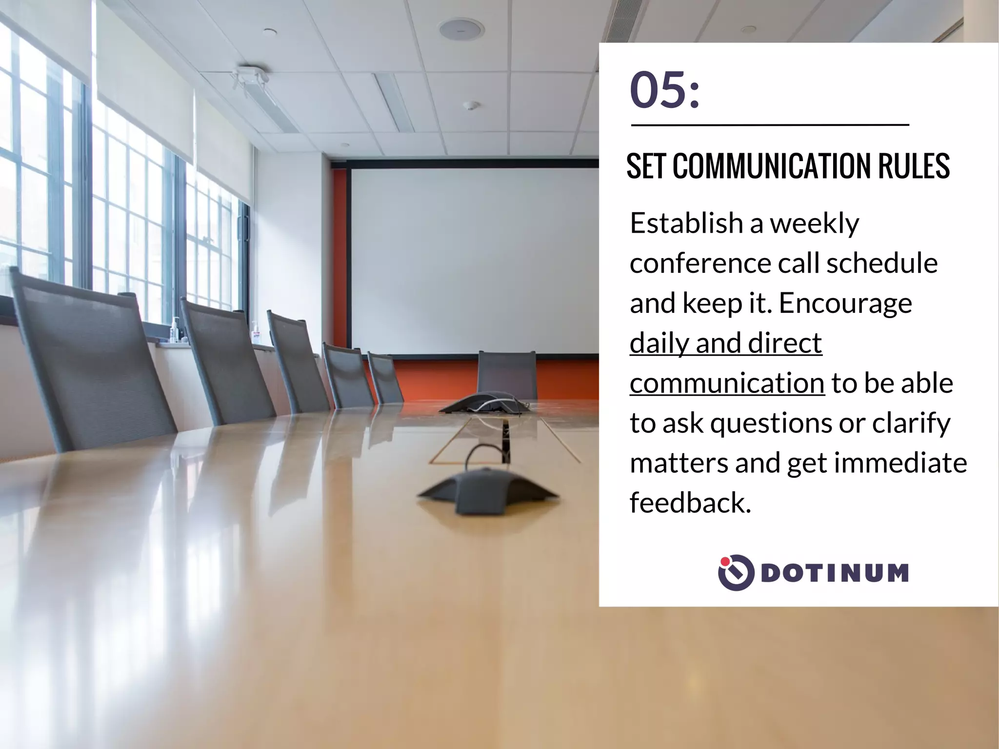 05:
Establish a weekly
conference call schedule
and keep it. Encourage
daily and direct
communication to be able
to ask questions or clarify
matters and get immediate
feedback.
SET COMMUNICATION RULES
 