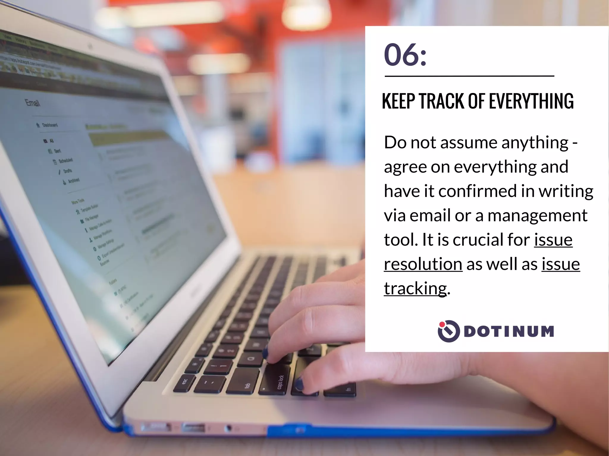 06:
Do not assume anything -
agree on everything and
have it confirmed in writing
via email or a management
tool. It is crucial for issue
resolution as well as issue
tracking.
KEEP TRACK OF EVERYTHING
 