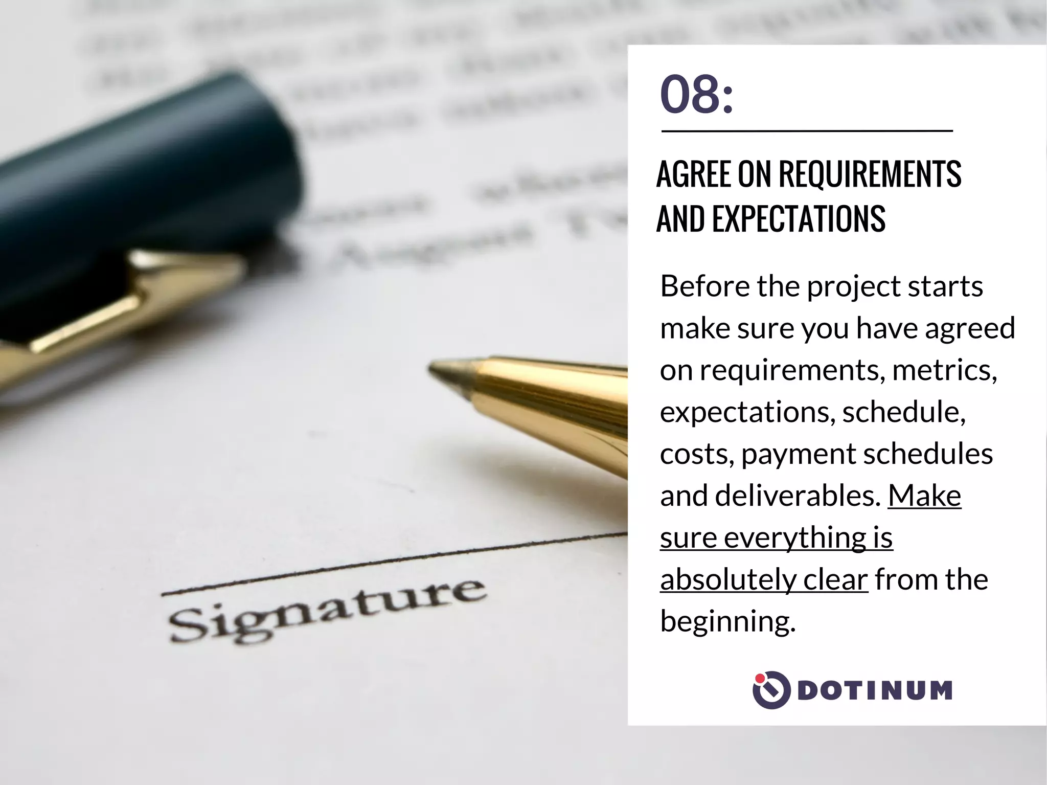 08:
Before the project starts
make sure you have agreed
on requirements, metrics,
expectations, schedule,
costs, payment schedules
and deliverables. Make
sure everything is
absolutely clear from the
beginning.
AGREE ON REQUIREMENTS
AND EXPECTATIONS
 