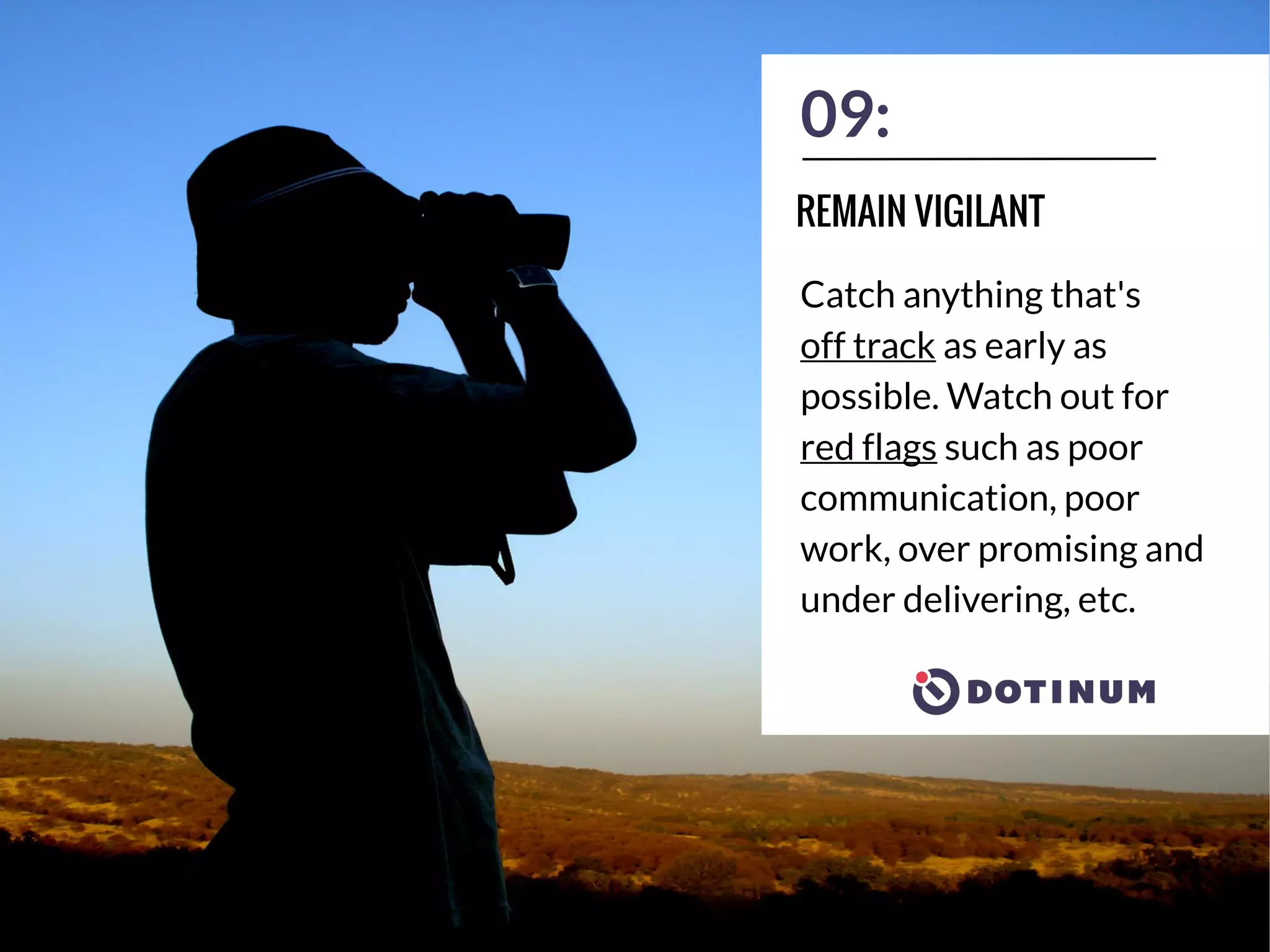 09:
Catch anything that's
off track as early as
possible. Watch out for
red flags such as poor
communication, poor
work, over promising and
under delivering, etc.
REMAIN VIGILANT
 