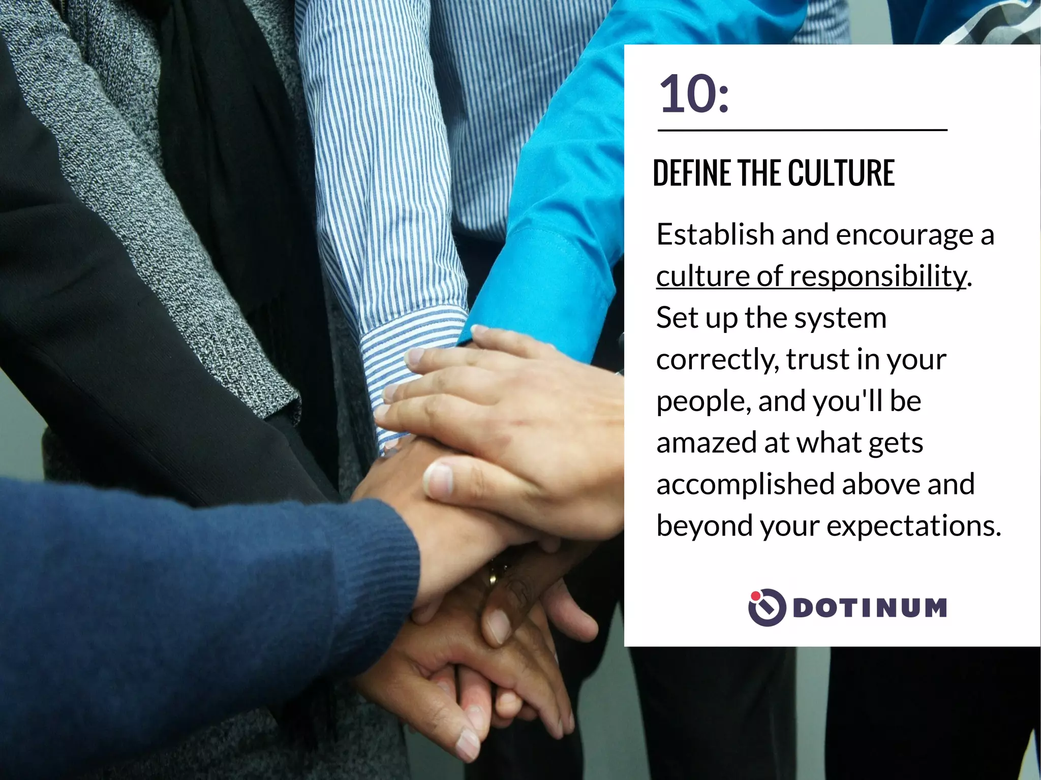 10:
Establish and encourage a
culture of responsibility.
Set up the system
correctly, trust in your
people, and you'll be
amazed at what gets
accomplished above and
beyond your expectations.
DEFINE THE CULTURE
 