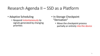 Research Agenda II – SSD as a Platform
• Adaptive Scheduling
• Respond instantaneously to
signals generated by changing
priorities
• In-Storage Checkpoint
”Derivation”
• Move the checkpoint process
partially or entirely into the device
14
 