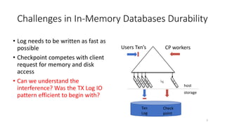 Challenges in In-Memory Databases Durability
• Log needs to be written as fast as
possible
• Checkpoint competes with client
request for memory and disk
access
• Can we understand the
interference? Was the TX Log IO
pattern efficient to begin with?
¼
Users Txn’s CP workers
3
host
storage
Txn
Log
Check
point
 