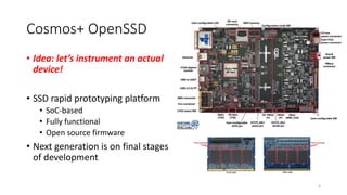 Cosmos+ OpenSSD
• Idea: let’s instrument an actual
device!
• SSD rapid prototyping platform
• SoC-based
• Fully functional
• Open source firmware
• Next generation is on final stages
of development
4
 