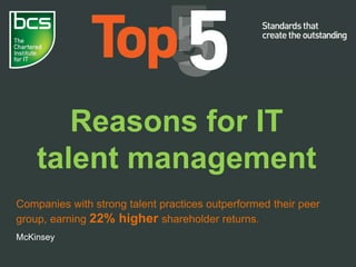 Reasons for IT
talent management
Companies with strong talent practices outperformed their peer
group, earning 22% higher shareholder returns.
McKinsey
 