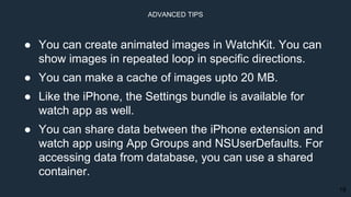 18
● You can create animated images in WatchKit. You can
show images in repeated loop in specific directions.
● You can make a cache of images upto 20 MB.
● Like the iPhone, the Settings bundle is available for
watch app as well.
● You can share data between the iPhone extension and
watch app using App Groups and NSUserDefaults. For
accessing data from database, you can use a shared
container.
ADVANCED TIPS
 