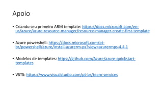 Apoio
• Criando seu primeiro ARM template: https://docs.microsoft.com/en-
us/azure/azure-resource-manager/resource-manager-create-first-template
• Azure powershell: https://docs.microsoft.com/pt-
br/powershell/azure/install-azurerm-ps?view=azurermps-4.4.1
• Modelos de templates: https://github.com/Azure/azure-quickstart-
templates
• VSTS: https://www.visualstudio.com/pt-br/team-services
 