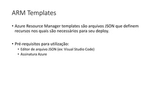 ARM Templates
• Azure Resource Manager templates são arquivos JSON que definem
recursos nos quais são necessários para seu deploy.
• Pré-requisitos para utilização:
• Editor de arquivo JSON (ex: Visual Studio Code)
• Assinatura Azure
 