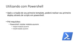 Utilizando com Powershell
• Após a criação de seu primeiro template, poderá realizar seu primeiro
deploy através de scripts em powershell.
• Pré-requisitos:
• Powershell: instalar módulo azurerm
• Import-module azurerm
• Install-module azurerm
 
