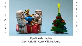 Pipeline de deploy
Com ASP.NET Core, VSTS e Azure
I
T
T
A
L
K
S
N
A
T
A
L
N
E
R
D
 
