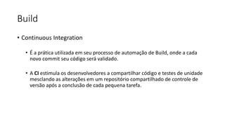Build
• Continuous Integration
• É a prática utilizada em seu processo de automação de Build, onde a cada
novo commit seu código será validado.
• A CI estimula os desenvolvedores a compartilhar código e testes de unidade
mesclando as alterações em um repositório compartilhado de controle de
versão após a conclusão de cada pequena tarefa.
 
