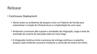 Release
• Continuous Deployment
• Vários testes ou ambientes de preparo criam um Pipeline de Versão para
automatizar a criação de infraestrutura e a implantação de uma nova.
• Ambientes sucessivos dão suporte a atividades de integração, carga e teste de
aceitação do usuário de execução cada vez mais longa.
• A Integração Contínua inicia o processo de entrega contínua e o pipeline
prepara cada ambiente sucessivo mediante a conclusão de testes com êxito.
 