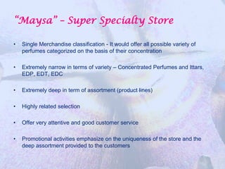 “Maysa” – Super Specialty Store

•   Single Merchandise classification - It would offer all possible variety of
    perfumes categorized on the basis of their concentration

•   Extremely narrow in terms of variety – Concentrated Perfumes and Ittars,
    EDP, EDT, EDC

•   Extremely deep in term of assortment (product lines)

•   Highly related selection

•   Offer very attentive and good customer service

•   Promotional activities emphasize on the uniqueness of the store and the
    deep assortment provided to the customers
 
