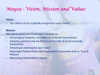 Maysa - Vision, Mission and Values

Vision
• Our vision is to be a globally recognized Luxury Brand

Mission
We exist to enrich our Customers' Lifestyles by:
• Encouraging Creativity, Innovation & Continual Improvement
• Adopting practices that are Ethical and Socially & Environmentally
   Responsible
• Attracting & retaining the best Talent
• Meaningful Relationships with Employees & Associates built on Trust &
   Respect
• Maximizing Stakeholders' Interest
 