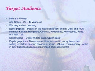 Target Audience

•   Men and Women
•   Age Group – 20 – 40 years old
•   Working and non working
•   Demographics – People in the metro cities tier I and II ( Delhi and NCR,
    Mumbai, Kolkata, Bangalore, Chennai, Hyderabad, Ahmedabad, Pune.,
    Amritsar . .etc
•   Social Status - Upper middle class, Upper class
•   Psychographics – The consumer likes to invest in luxury items, trend
    setting, confident, fashion conscious, stylish, affluent, contemporary, rooted
    in their traditions but also open minded and experimental
 
