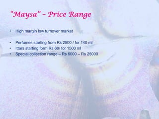 “Maysa” – Price Range

•   High margin low turnover market

•   Perfumes starting from Rs 2500 / for 140 ml
•   Ittars starting form Rs 60/ for 1500 ml
•   Special collection range – Rs 6000 – Rs 25000
 