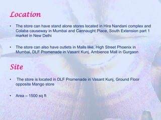 Location
•   The store can have stand alone stores located in Hira Nandani complex and
    Colaba causeway in Mumbai and Cannaught Place, South Extension part 1
    market in New Delhi

•   The store can also have outlets in Malls like, High Street Phoenix in
    Mumbai, DLF Promenade in Vasant Kunj, Ambience Mall in Gurgaon


Site
•   The store is located in DLF Promenade in Vasant Kunj, Ground Floor
    opposite Mango store

•   Area – 1500 sq ft
 