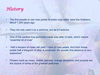 History

•   The first people to use rose petals to make rose water were the Arabians,
    about 1,300 years ago

•   They not only used it as a perfume, but as a medicine

•   One of the earliest true perfumes made was attar of rose, which means
    “essential oil of rose”

•   Half a hectare of roses will yield 1 tone of rose petals. And from these
    petals half a kilogram of attar is produced. No wonder this essence is very
    expensive!

•   Flowers such as roses, violets, jasmine, orange blossoms, and jonquils are
    the source of some of the greatest perfumes
 
