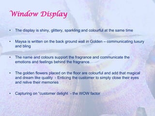 Window Display

•   The display is shiny, glittery, sparkling and colourful at the same time

•   Maysa is written on the back ground wall in Golden – communicating luxury
    and bling

•   The name and colours support the fragrance and communicate the
    emotions and feelings behind the fragrance

•   The golden flowers placed on the floor are colourful and add that magical
    and dream like quality - Enticing the customer to simply close their eyes
    and relive their memories

•   Capturing on “customer delight - the WOW factor
 