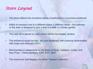 Store Layout

•   The store reflects the evocative nature of perfumes in a luxurious ambience

•   Ability to transport one to a different place, a different world – the pathway
    or the aisle is designed to give a feel of a walk in a flower garden

•   The cash till is placed on right corner behind the display window

•   The ambience would be light, airy and illusionary with products accentuated
    with props and coloured LED’s

•   Merchandise is categorized on the basis of Style, Category, Colour and
    then Price – Perfumes/Ittars, EDP, EDT, EDC

•   The innermost wall displays the latest “Special Collection”
 