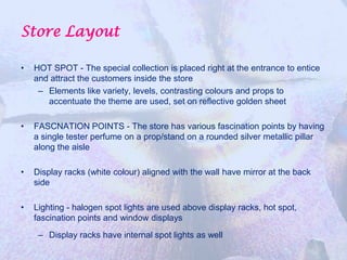 Store Layout

•   HOT SPOT - The special collection is placed right at the entrance to entice
    and attract the customers inside the store
     – Elements like variety, levels, contrasting colours and props to
       accentuate the theme are used, set on reflective golden sheet

•   FASCNATION POINTS - The store has various fascination points by having
    a single tester perfume on a prop/stand on a rounded silver metallic pillar
    along the aisle

•   Display racks (white colour) aligned with the wall have mirror at the back
    side

•   Lighting - halogen spot lights are used above display racks, hot spot,
    fascination points and window displays
     – Display racks have internal spot lights as well
 