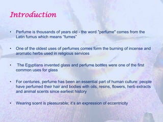 Introduction

•   Perfume is thousands of years old - the word "perfume" comes from the
    Latin fumus which means “fumes”

•   One of the oldest uses of perfumes comes form the burning of incense and
    aromatic herbs used in religious services

•    The Egyptians invented glass and perfume bottles were one of the first
    common uses for glass

•   For centuries, perfume has been an essential part of human culture: people
    have perfumed their hair and bodies with oils, resins, flowers, herb extracts
    and animal scents since earliest history

•   Wearing scent is pleasurable; it’s an expression of eccentricity
 