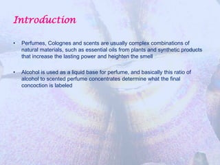 Introduction

•   Perfumes, Colognes and scents are usually complex combinations of
    natural materials, such as essential oils from plants and synthetic products
    that increase the lasting power and heighten the smell

•   Alcohol is used as a liquid base for perfume, and basically this ratio of
    alcohol to scented perfume concentrates determine what the final
    concoction is labeled
 
