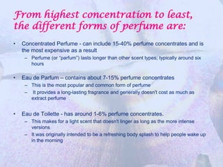 From highest concentration to least,
the different forms of perfume are:
•   Concentrated Perfume - can include 15-40% perfume concentrates and is
    the most expensive as a result
     – Perfume (or “parfum”) lasts longer than other scent types; typically around six
       hours

•   Eau de Parfum – contains about 7-15% perfume concentrates
     – This is the most popular and common form of perfume
     – It provides a long-lasting fragrance and generally doesn't cost as much as
       extract perfume


•   Eau de Toilette - has around 1-6% perfume concentrates.
     – This makes for a light scent that doesn't linger as long as the more intense
       versions
     – It was originally intended to be a refreshing body splash to help people wake up
       in the morning
 