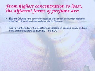 From highest concentration to least,
the different forms of perfume are:
•   Eau de Cologne - the concoction began as the name of a light; fresh fragrance
    mixed with citrus oils and was made popular by Napoleon


•   Above mentioned are the most famous versions of scented luxury and are
    most commonly know as EDP, EDT and EDC
 