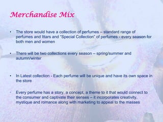 Merchandise Mix

•   The store would have a collection of perfumes – standard range of
    perfumes and Ittars and “Special Collection” of perfumes - every season for
    both men and women

•   There will be two collections every season – spring/summer and
    autumn/winter



•   In Latest collection - Each perfume will be unique and have its own space in
    the store

•   Every perfume has a story, a concept, a theme to it that would connect to
    the consumer and captivate their senses – it incorporates creativity,
    mystique and romance along with marketing to appeal to the masses
 