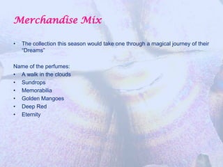 Merchandise Mix

•   The collection this season would take one through a magical journey of their
    “Dreams”

Name of the perfumes:
• A walk in the clouds
• Sundrops
• Memorabilia
• Golden Mangoes
• Deep Red
• Eternity
 