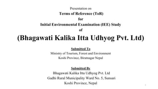 Presentation on
Terms of Reference (ToR)
for
Initial Environmental Examination (IEE) Study
of
(Bhagawati Kalika Itta Udhyog Pvt. Ltd)
Submitted To
Ministry of Tourism, Forest and Environment
Koshi Province, Biratnagar Nepal
1
Submitted By
Bhagawati Kalika Itta Udhyog Pvt. Ltd
Gadhi Rural Municipality Ward No. 5, Sunsari
Koshi Province, Nepal
 