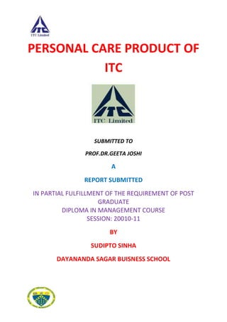 PERSONAL CARE PRODUCT OF
           ITC




                  SUBMITTED TO

               PROF.DR.GEETA JOSHI

                       A
               REPORT SUBMITTED
IN PARTIAL FULFILLMENT OF THE REQUIREMENT OF POST
                     GRADUATE
         DIPLOMA IN MANAGEMENT COURSE
                  SESSION: 20010-11
                       BY
                 SUDIPTO SINHA
       DAYANANDA SAGAR BUISNESS SCHOOL
 