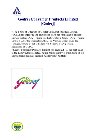 Godrej Consumer Products Limited
                  (Godrej)
• The Board of Directors of Godrej Consumer Products Limited
(GCPL) has approved the acquisition of 50 per cent stake of its joint
venture partner SCA Hygiene Products‟ stake in Godrej SCA Hygiene
Limited. After the transaction, the Joint Venture which owns the
„Snuggly‟ brand of baby diapers will become a 100 per cent
subsidiary of GCPL.
• Godrej Consumer Products Limited has acquired 100 per cent stake
in the Kinky Group Limited, South Africa. Kinky is among one of the
largest brand into hair segment with product portfoli
 