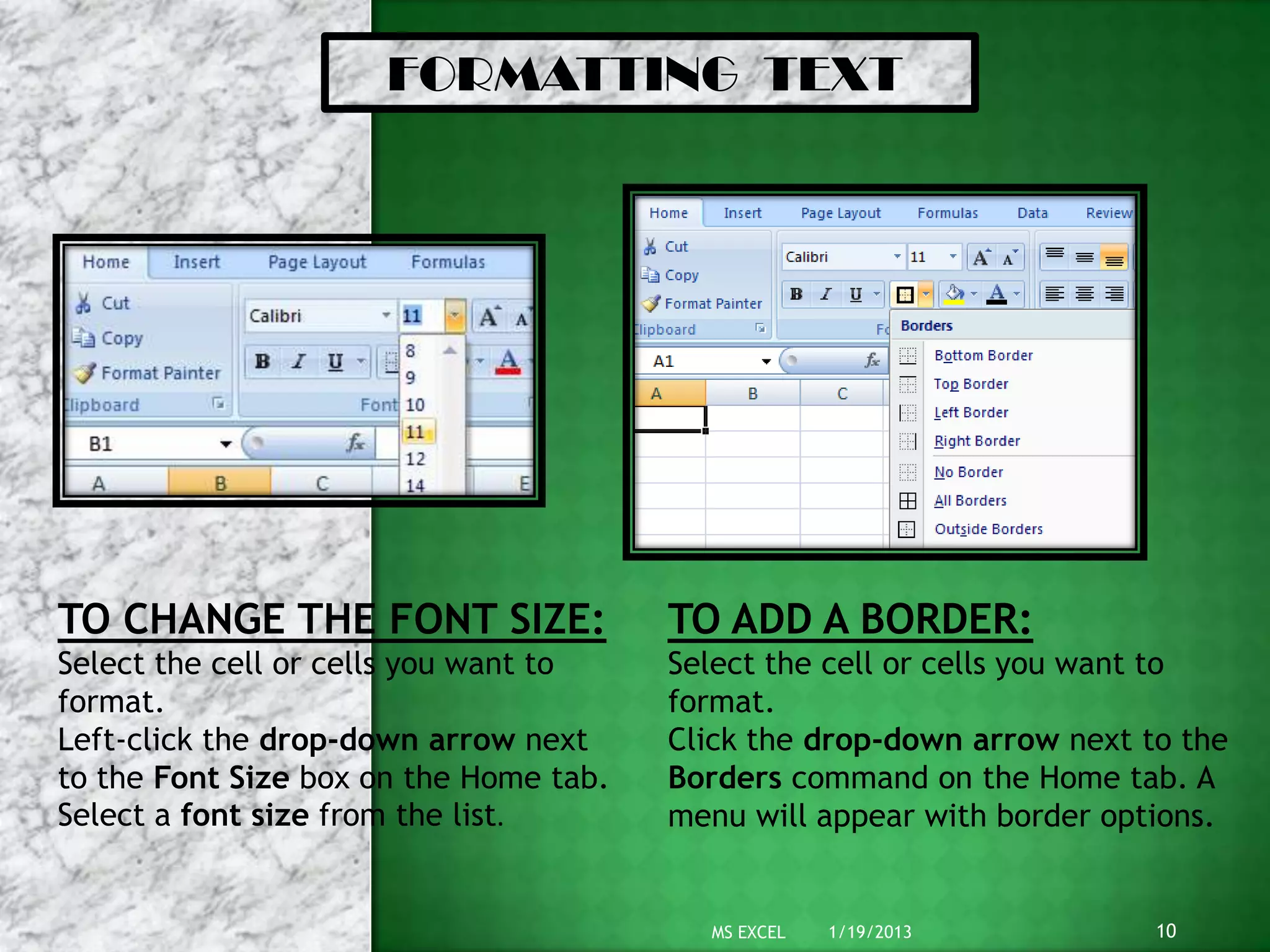 FORMATTING TEXT
TO CHANGE THE FONT SIZE:
Select the cell or cells you want to
format.
Left-click the drop-down arrow next
to the Font Size box on the Home tab.
Select a font size from the list.
TO ADD A BORDER:
Select the cell or cells you want to
format.
Click the drop-down arrow next to the
Borders command on the Home tab. A
menu will appear with border options.
1/19/2013 10MS EXCEL
 