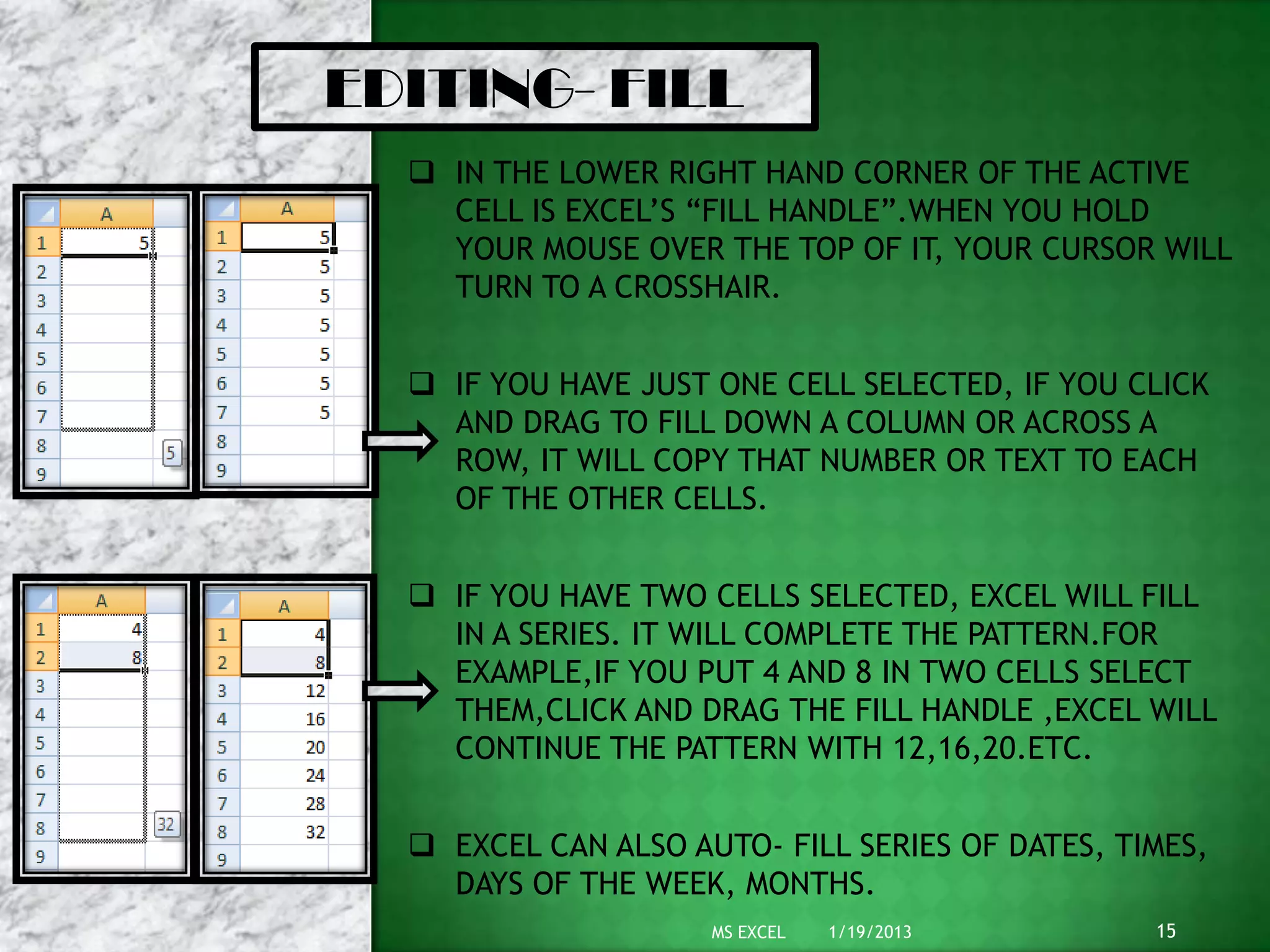 1/19/2013MS EXCEL 15
EDITING- FILL
 IN THE LOWER RIGHT HAND CORNER OF THE ACTIVE
CELL IS EXCEL’S “FILL HANDLE”.WHEN YOU HOLD
YOUR MOUSE OVER THE TOP OF IT, YOUR CURSOR WILL
TURN TO A CROSSHAIR.
 IF YOU HAVE JUST ONE CELL SELECTED, IF YOU CLICK
AND DRAG TO FILL DOWN A COLUMN OR ACROSS A
ROW, IT WILL COPY THAT NUMBER OR TEXT TO EACH
OF THE OTHER CELLS.
 IF YOU HAVE TWO CELLS SELECTED, EXCEL WILL FILL
IN A SERIES. IT WILL COMPLETE THE PATTERN.FOR
EXAMPLE,IF YOU PUT 4 AND 8 IN TWO CELLS SELECT
THEM,CLICK AND DRAG THE FILL HANDLE ,EXCEL WILL
CONTINUE THE PATTERN WITH 12,16,20.ETC.
 EXCEL CAN ALSO AUTO- FILL SERIES OF DATES, TIMES,
DAYS OF THE WEEK, MONTHS.
 