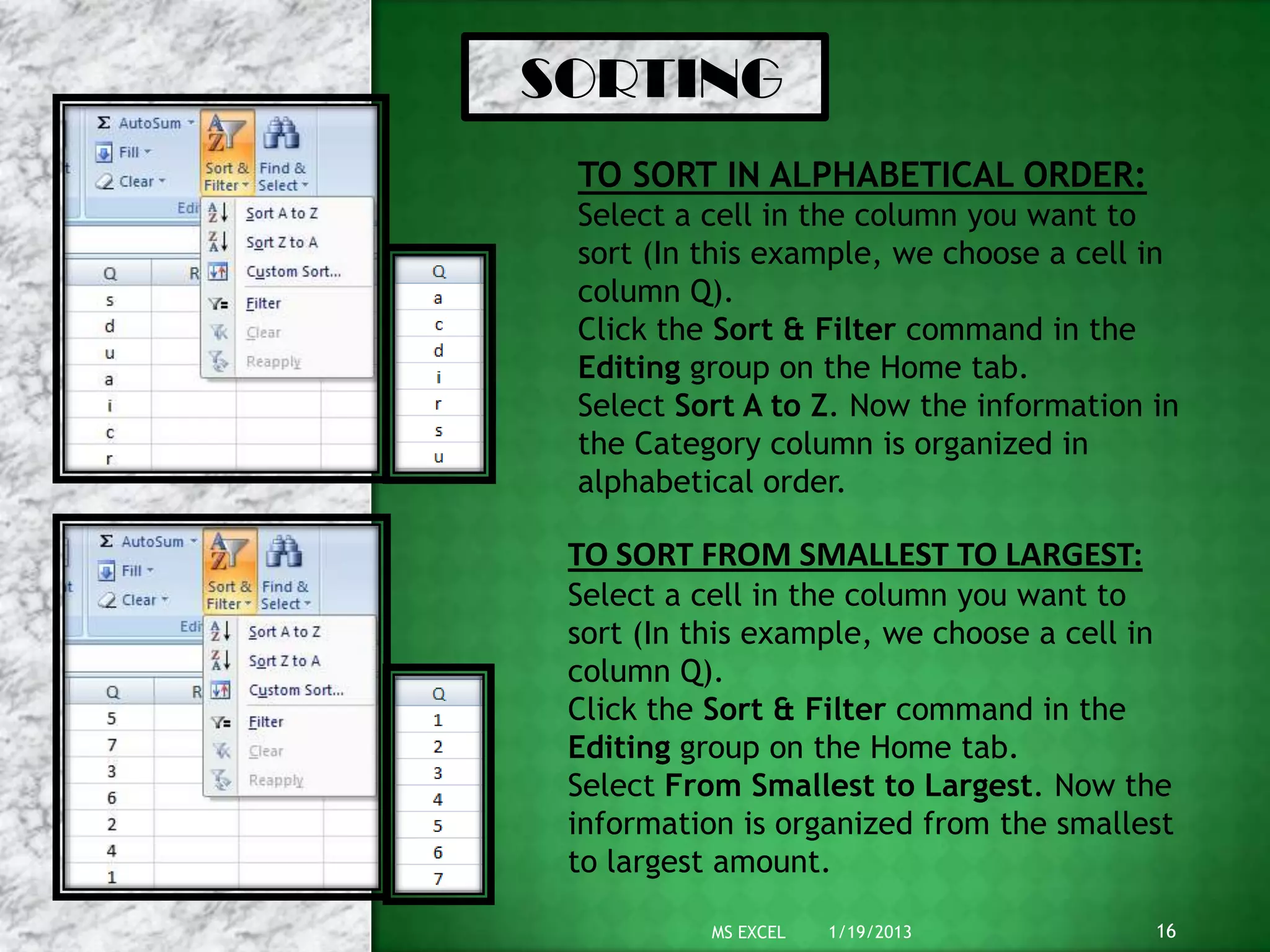 SORTING
TO SORT IN ALPHABETICAL ORDER:
Select a cell in the column you want to
sort (In this example, we choose a cell in
column Q).
Click the Sort & Filter command in the
Editing group on the Home tab.
Select Sort A to Z. Now the information in
the Category column is organized in
alphabetical order.
TO SORT FROM SMALLEST TO LARGEST:
Select a cell in the column you want to
sort (In this example, we choose a cell in
column Q).
Click the Sort & Filter command in the
Editing group on the Home tab.
Select From Smallest to Largest. Now the
information is organized from the smallest
to largest amount.
1/19/2013 16MS EXCEL
 