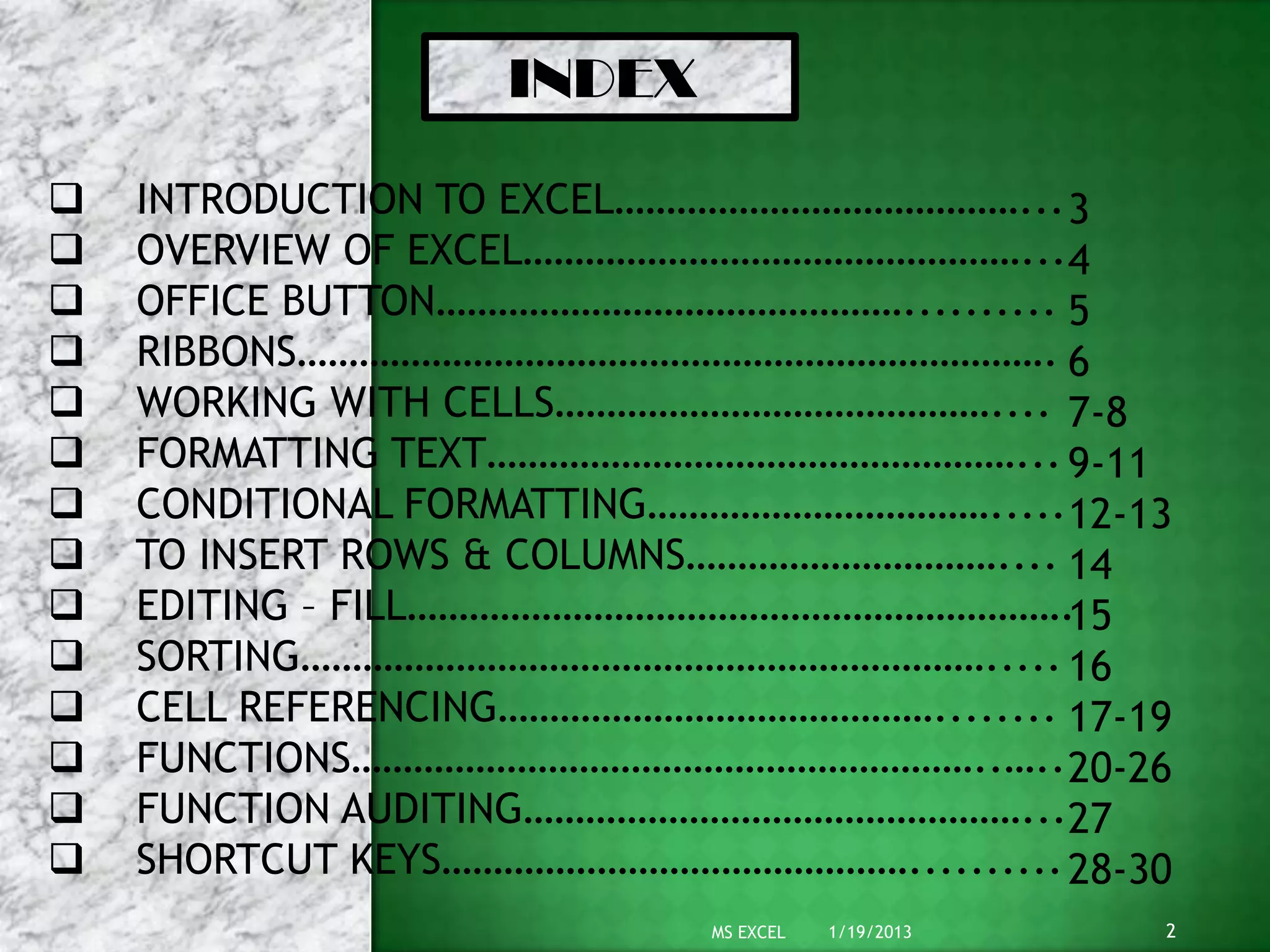 INDEX
 INTRODUCTION TO EXCEL…………………………………...
 OVERVIEW OF EXCEL…………………………………………...
 OFFICE BUTTON………………………………………..........
 RIBBONS……………………………………………………………….
 WORKING WITH CELLS……………………………………....
 FORMATTING TEXT……………………………………………...
 CONDITIONAL FORMATTING…………………………….....
 TO INSERT ROWS & COLUMNS…………………………....
 EDITING – FILL……………………………………………………….
 SORTING………………………………………………………….....
 CELL REFERENCING……………………………………........
 FUNCTIONS……………………………………………………..…..
 FUNCTION AUDITING…………………………………………...
 SHORTCUT KEYS………………………………………..........
3
4
5
6
7-8
9-11
12-13
14
15
16
17-19
20-26
27
28-30
1/19/2013 2MS EXCEL
 