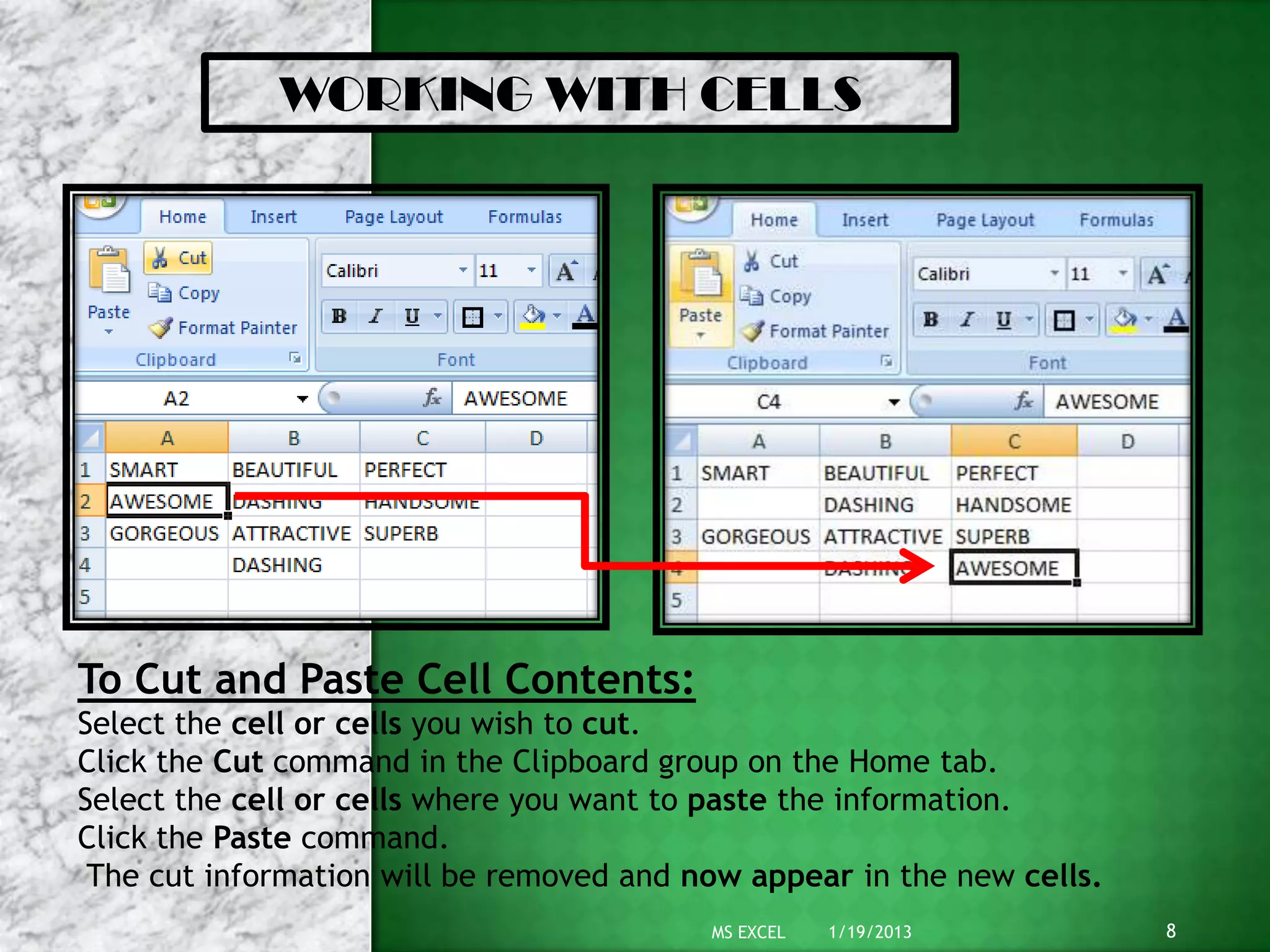 WORKING WITH CELLS
To Cut and Paste Cell Contents:
Select the cell or cells you wish to cut.
Click the Cut command in the Clipboard group on the Home tab.
Select the cell or cells where you want to paste the information.
Click the Paste command.
The cut information will be removed and now appear in the new cells.
1/19/2013 8MS EXCEL
 